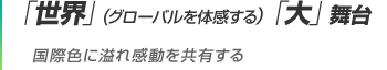 「世界」(グローバルを体感する）「大」舞台 国際色に溢れ感動を共有する