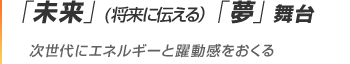 「未来」(将来に伝える）「夢」舞台 次世代にエネルギーと躍動感をおくる