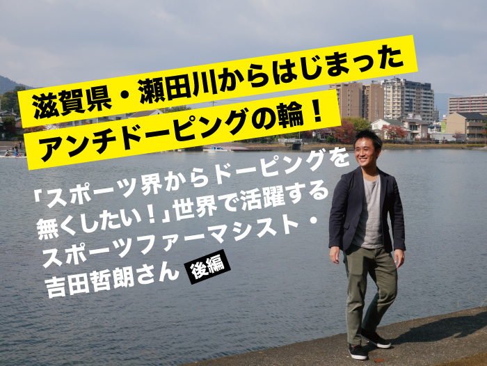 滋賀県・瀬田川からはじまったアンチドーピングの輪！〜「スポーツ界からドーピングを無くしたい！」世界で活躍するスポーツファーマシスト・吉田 哲朗さん〜【後編】